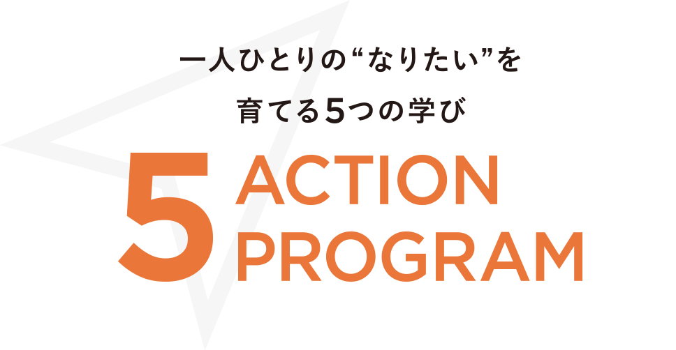 一人ひとりの“なりたい”を育てる5つの学び 5 ACTION PROGRAM